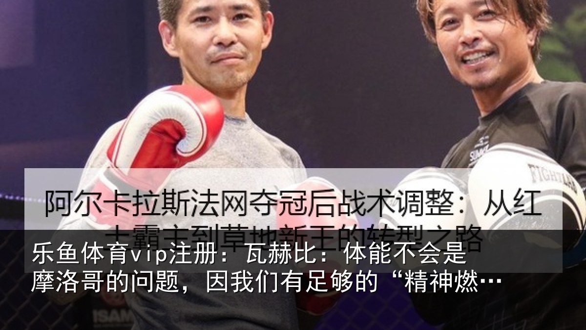 乐鱼体育vip注册：瓦赫比：体能不会是摩洛哥的问题，因我们有足够的“精神燃料”
