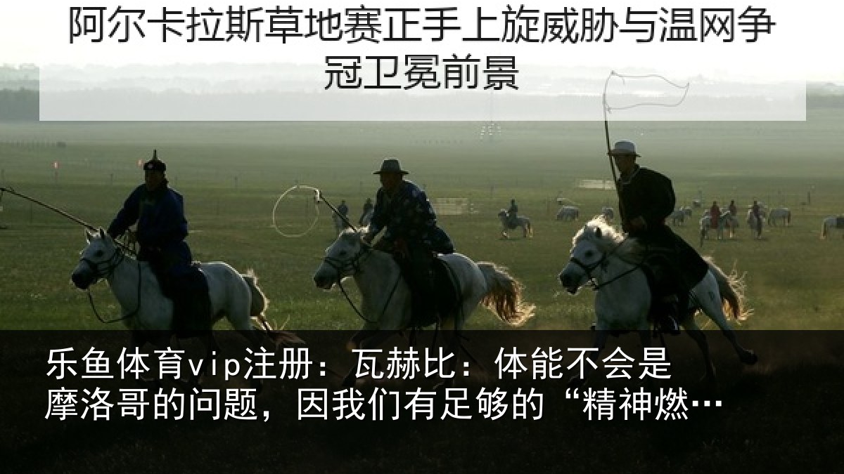 乐鱼体育vip注册:瓦赫比:体能不会是摩洛哥的问题,因我们有足够的“精神燃料”