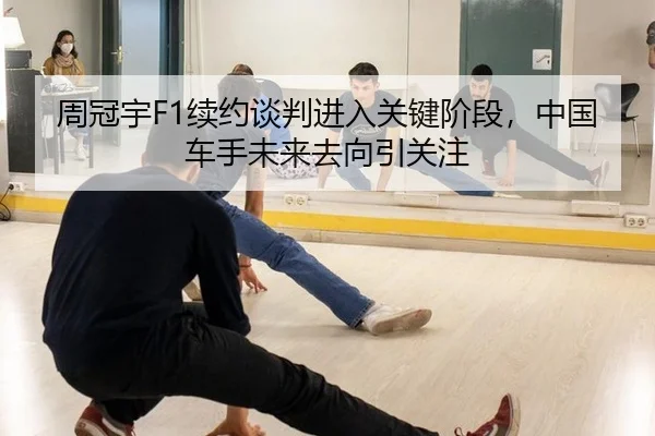 周冠宇F1续约谈判进入关键阶段，中国车手未来去向引关注