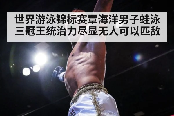 世界游泳锦标赛覃海洋男子蛙泳三冠王统治力尽显无人可以匹敌
