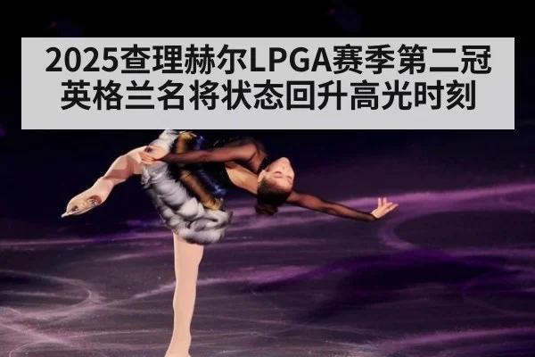 2025查理赫尔LPGA赛季第二冠英格兰名将状态回升高光时刻