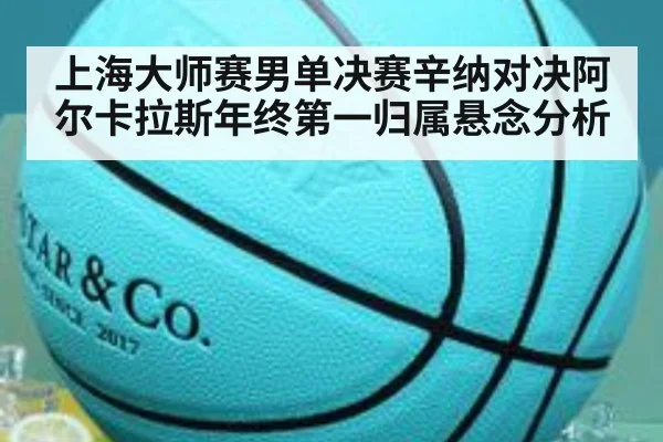 上海大师赛男单决赛辛纳对决阿尔卡拉斯年终第一归属悬念分析